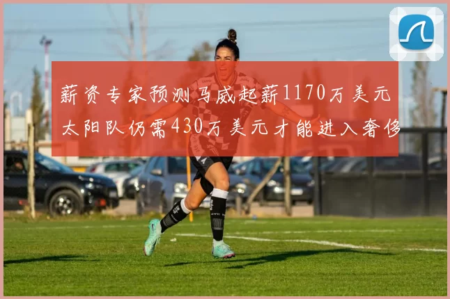 薪资专家预测马威起薪1170万美元太阳队仍需430万美元才能进入奢侈税