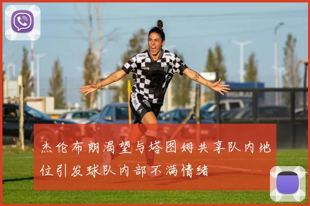 杰伦布朗渴望与塔图姆共享队内地位引发球队内部不满情绪