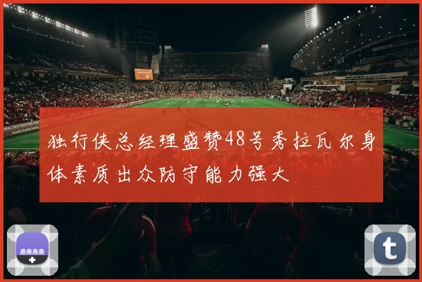 独行侠总经理盛赞48号秀拉瓦尔身体素质出众防守能力强大