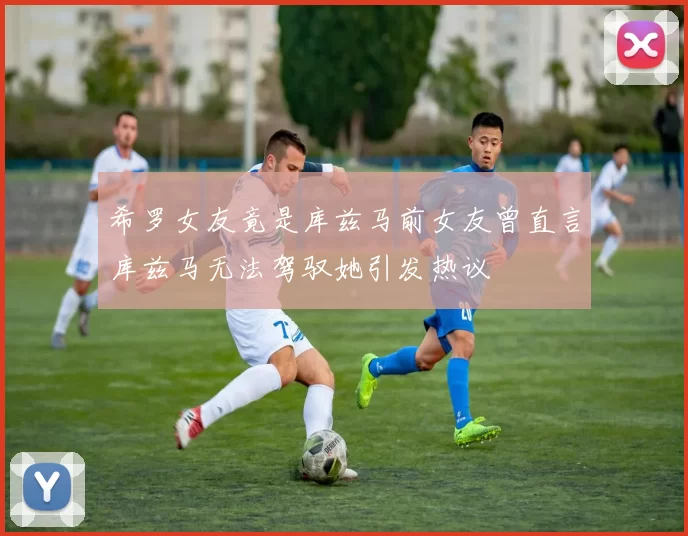 希罗女友竟是库兹马前女友曾直言库兹马无法驾驭她引发热议