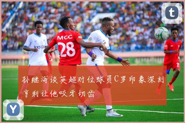 孙继海谈英超对位球员C罗印象深刻亨利让他咬牙切齿