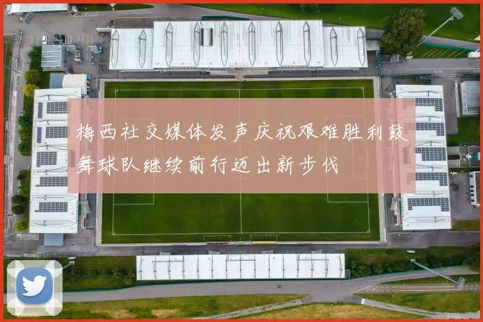 梅西社交媒体发声庆祝艰难胜利鼓舞球队继续前行迈出新步伐